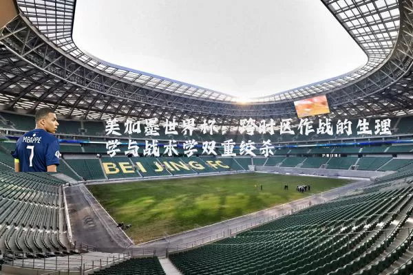 美加墨世界杯：跨时区作战的生理学与战术学双重绞杀