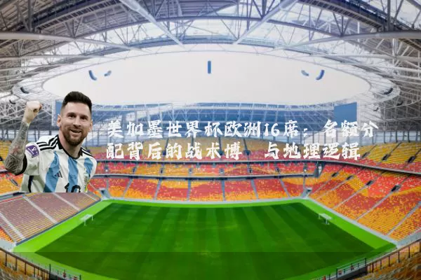 美加墨世界杯欧洲16席:名额分配背后的战术博弈与地理逻辑
