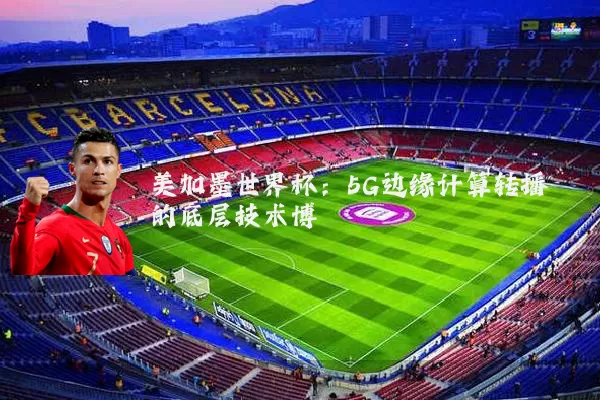 美加墨世界杯:5G边缘计算转播的底层技术博弈