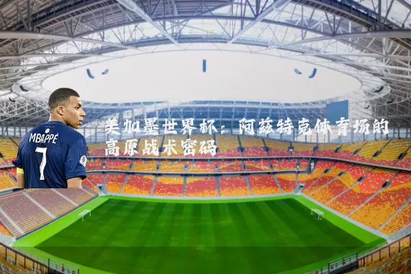 美加墨世界杯:阿兹特克体育场的高原战术密码