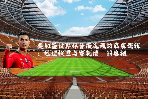 美加墨世界杯晋级流程的底层逻辑：地理权重与赛制博弈的真相