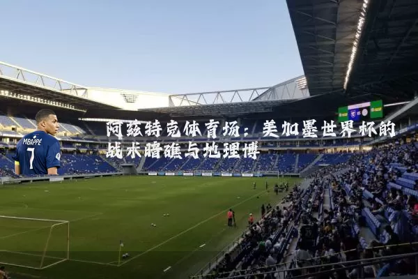 阿兹特克体育场:美加墨世界杯的战术暗礁与地理博弈