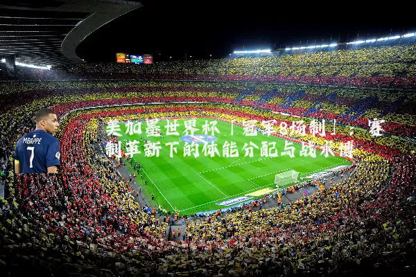 美加墨世界杯「冠军8场制」:赛制革新下的体能分配与战术博弈